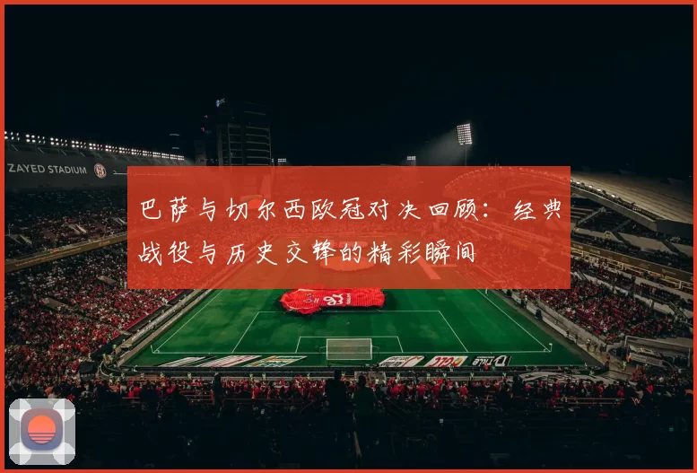 巴萨与切尔西欧冠对决回顾：经典战役与历史交锋的精彩瞬间