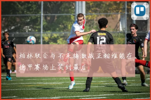 柏林联合与不来梅激战正酣谁能在德甲赛场上笑到最后