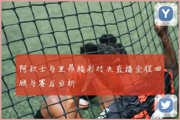 阿积士与里昂精彩对决直播全程回顾与赛后分析