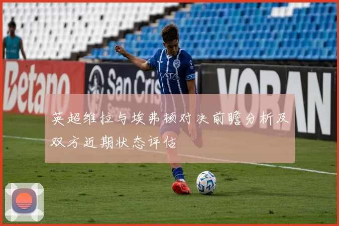 英超维拉与埃弗顿对决前瞻分析及双方近期状态评估