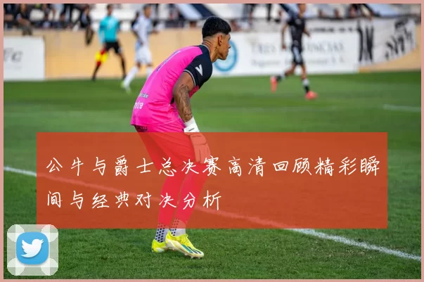 公牛与爵士总决赛高清回顾精彩瞬间与经典对决分析