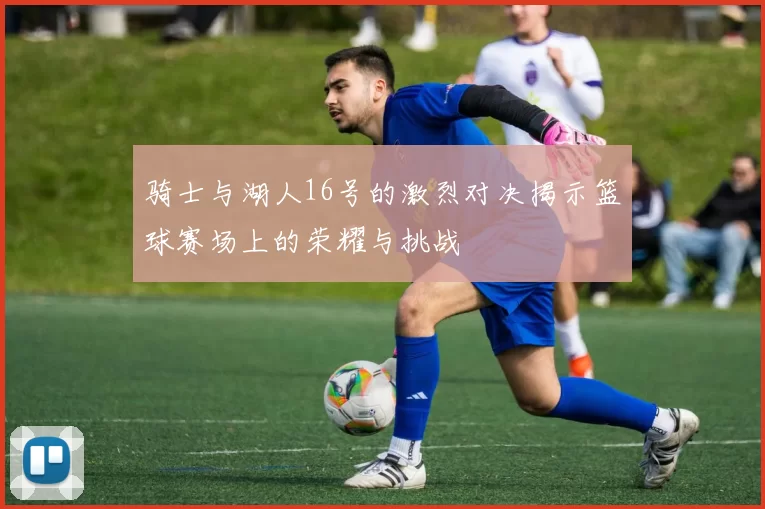 骑士与湖人16号的激烈对决揭示篮球赛场上的荣耀与挑战