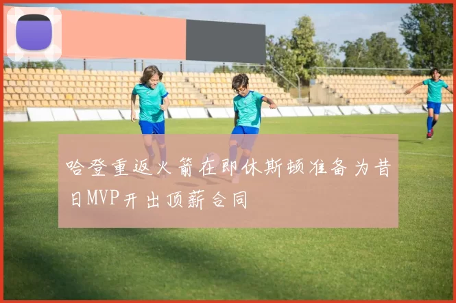 哈登重返火箭在即休斯顿准备为昔日MVP开出顶薪合同