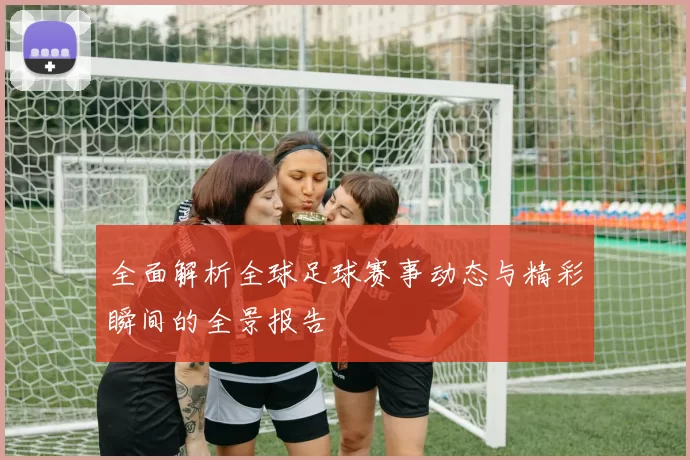 全面解析全球足球赛事动态与精彩瞬间的全景报告