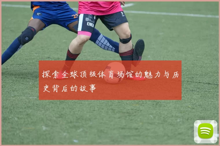 探索全球顶级体育场馆的魅力与历史背后的故事