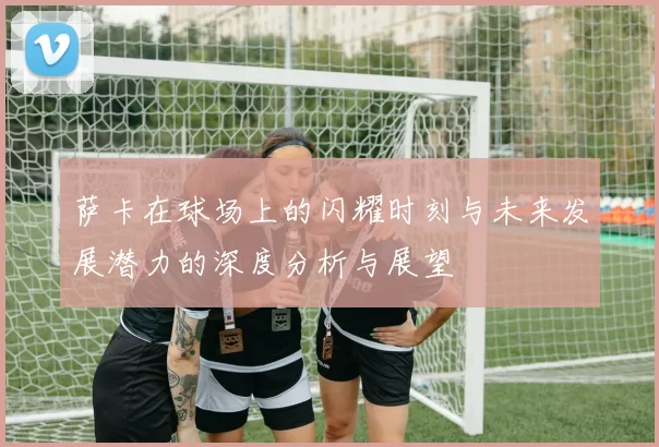 萨卡在球场上的闪耀时刻与未来发展潜力的深度分析与展望