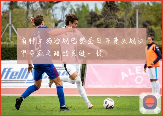 南特主场迎战巴黎圣日耳曼决战法甲争冠之路的关键一役